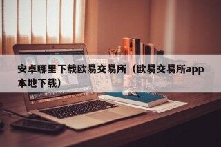 安卓哪里下载欧易交易所（欧易交易所app本地下载）