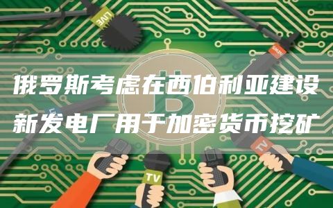 俄罗斯考虑在西伯利亚建设新发电厂用于加密货币挖矿1