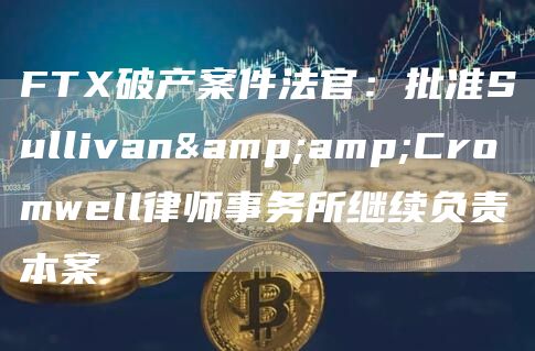 FTX破产案件法官：批准Sullivan&amp;Cromwell律师事务所继续负责本案1