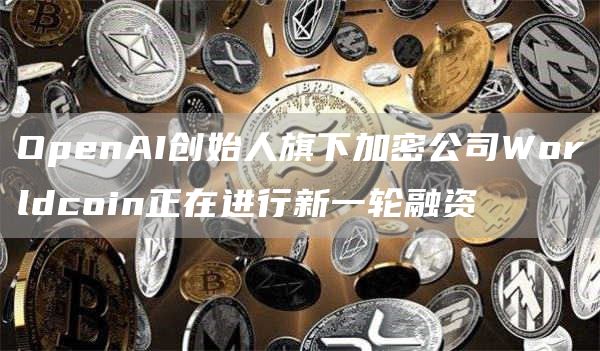 OpenAI创始人旗下加密公司Worldcoin正在进行新一轮融资1