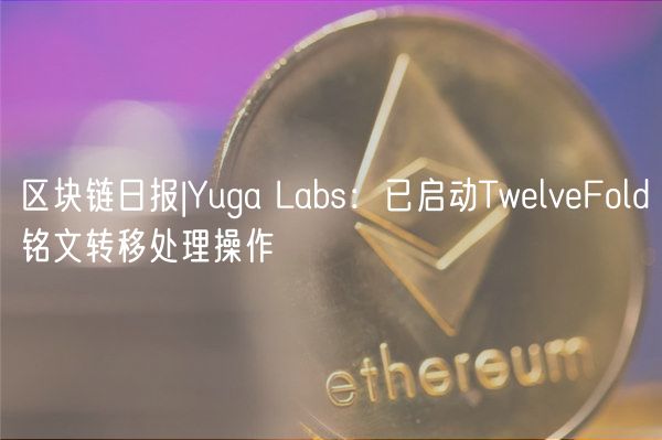 区块链日报|Yuga Labs：已启动TwlvFold铭文转移处理操作