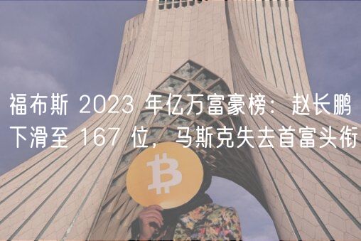 福布斯 2023 年亿万富豪榜：赵长鹏下滑至 167 位，马斯克失去首富头衔