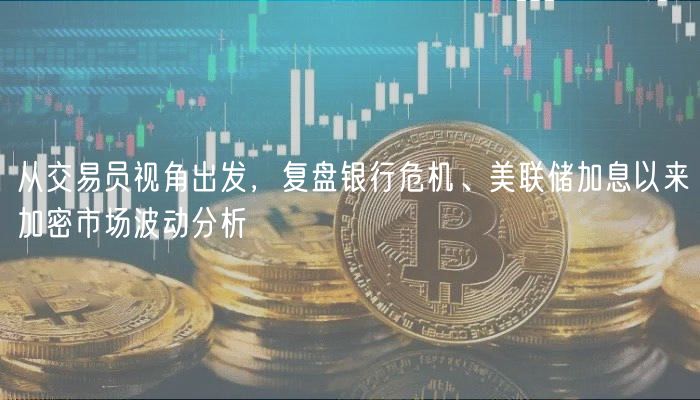 从交易员视角出发，复盘银行危机、美联储加息以来加密市场波动分析