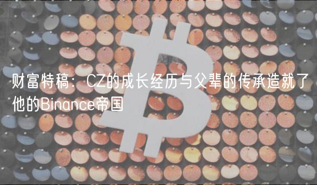 财富特稿：CZ的成长经历与父辈的传承造就了他的Binanc帝国