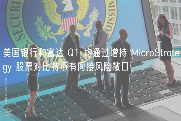 美国银行和富达 Q1 均通过增持 MicroStratgy 股票对比特币有间接风险敞口