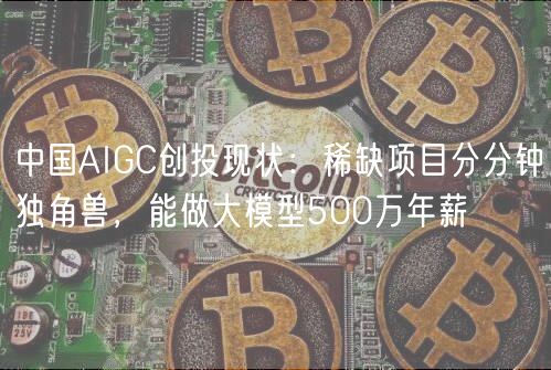 中国AIGC创投现状：稀缺项目分分钟独角兽，能做大模型500万年薪