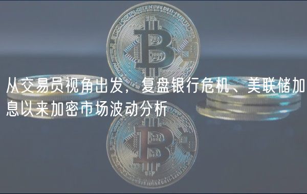 从交易员视角出发，复盘银行危机、美联储加息以来加密市场波动分析