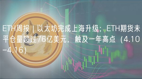 TH周报 | 以太坊完成上海升级；TH期货未平仓量超过76亿美元，触及一年高点（4.10-4.16）
