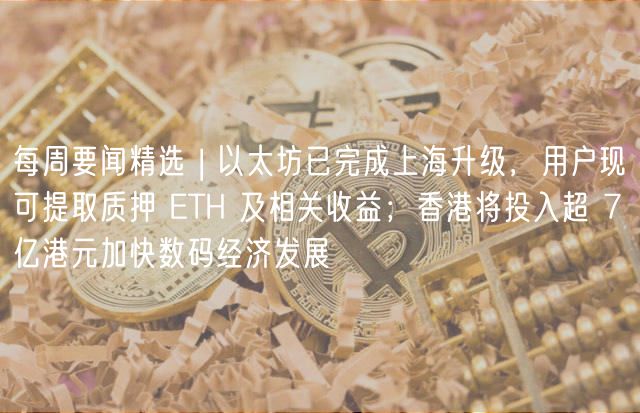 每周要闻精选 | 以太坊已完成上海升级，用户现可提取质押 TH 及相关收益；香港将投入超 7 亿港元加快数码经济发展