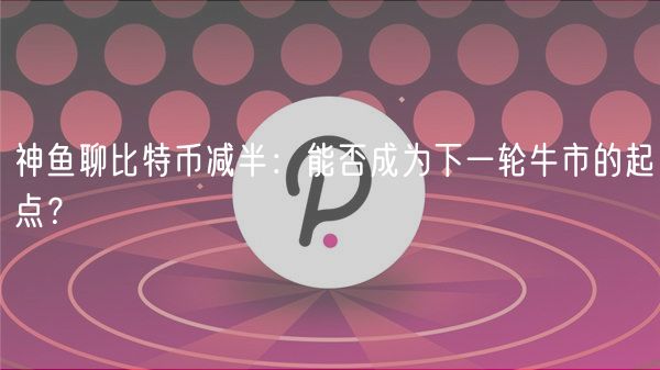 神鱼聊比特币减半：能否成为下一轮牛市的起点？