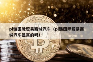 pi链国际贸易商城汽车（pi链国际贸易商城汽车是真的吗）
