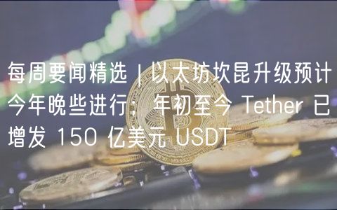 每周要闻精选 | 以太坊坎昆升级预计今年晚些进行；年初至今 Tthr 已增发 150 亿美元 USDT