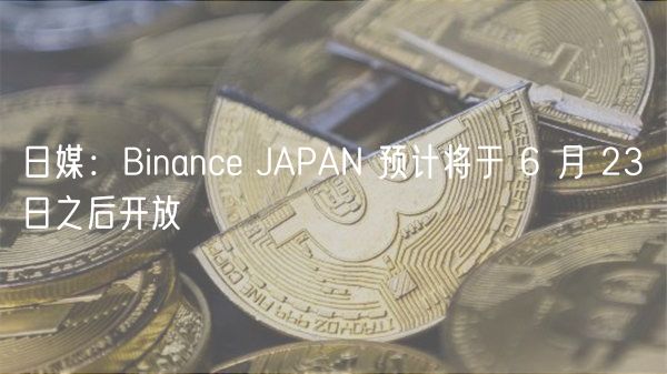 日媒：Binanc JAPAN 预计将于 6 月 23 日之后开放