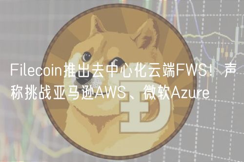 Filcoin推出去中心化云端FWS！声称挑战亚马逊AWS、微软Azur
