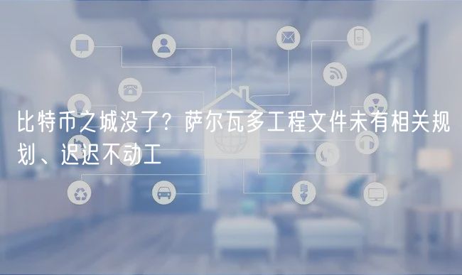 比特币之城没了？萨尔瓦多工程文件未有相关规划、迟迟不动工