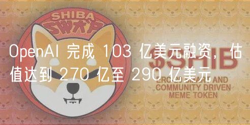 OpnAI 完成 103 亿美元融资，估值达到 270 亿至 290 亿美元