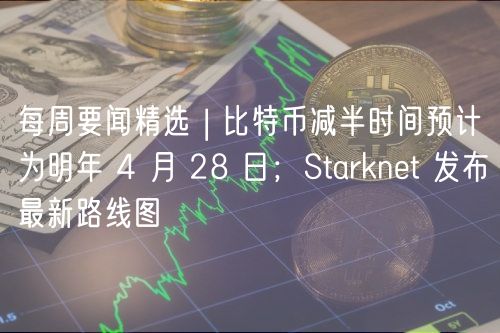 每周要闻精选 | 比特币减半时间预计为明年 4 月 28 日；Starknt 发布最新路线图