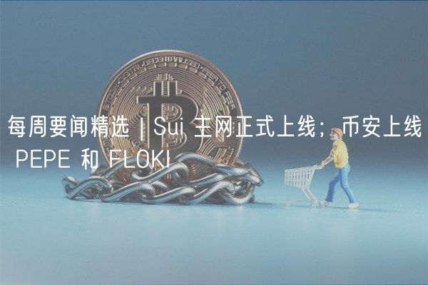 每周要闻精选 | Sui 主网正式上线；币安上线 PP 和 FLOKI
